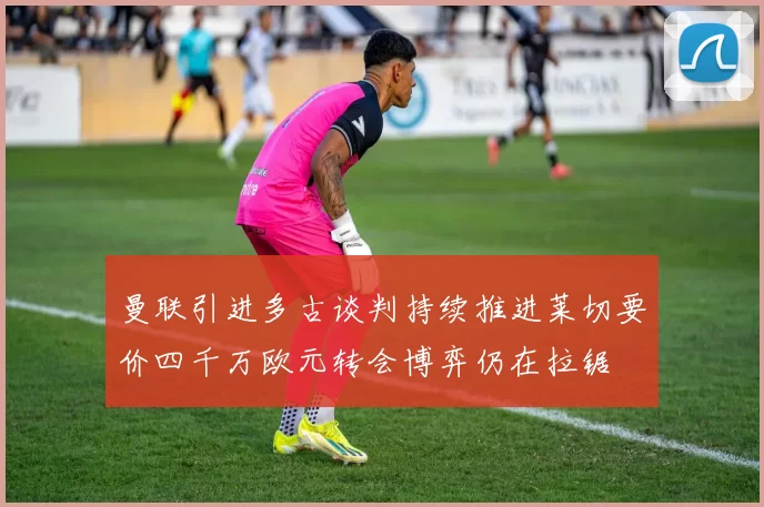曼联引进多古谈判持续推进莱切要价四千万欧元转会博弈仍在拉锯